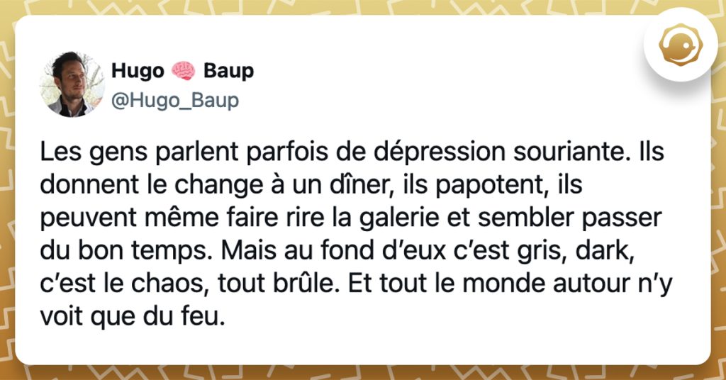 @Hugo_Baup Les gens parlent parfois de dépression souriante. Ils donnent le change à un dîner, ils papotent, ils peuvent même faire rire la galerie et sembler passer du bon temps. Mais au fond d’eux c’est gris, dark, c’est le chaos, tout brûle. Et tout le monde autour n’y voit que du feu.