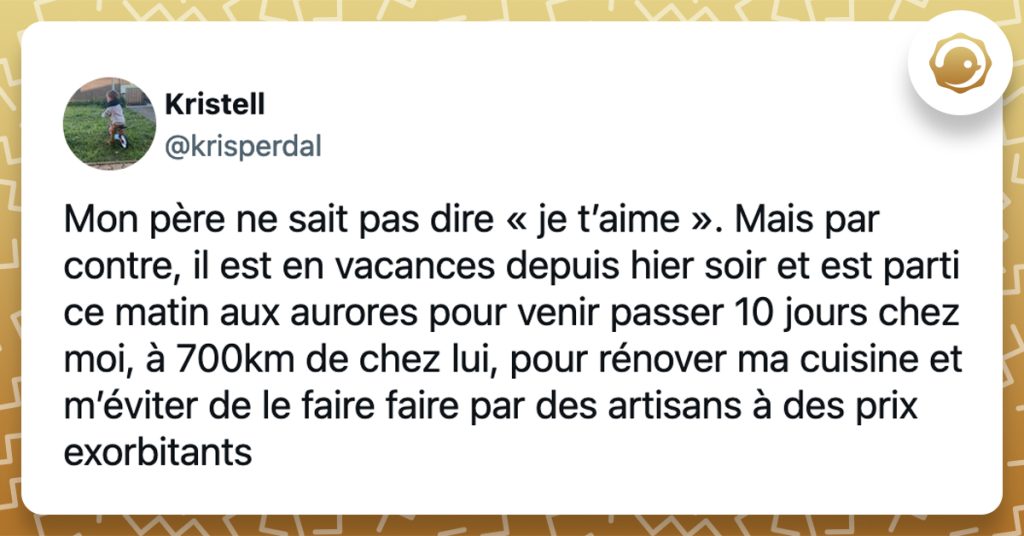 @krisperdal Mon père ne sait pas dire « je t’aime ». Mais par contre, il est en vacances depuis hier soir et est parti ce matin aux aurores pour venir passer 10 jours chez moi, à 700km de chez lui, pour rénover ma cuisine et m’éviter de le faire faire par des artisans à des prix exorbitants