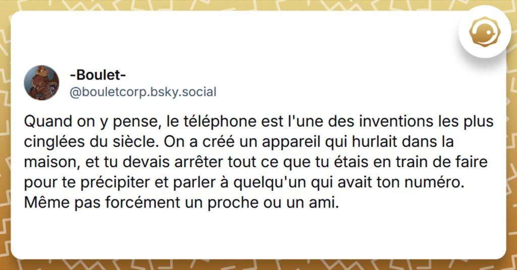 Post liseré de jaune de @bouletcorp.bsky.social‬ disant "Quand on y pense, le téléphone est l'une des inventions les plus cinglées du siècle. On a créé un appareil qui hurlait dans la maison, et tu devais arrêter tout ce que tu étais en train de faire pour te précipiter et parler à quelqu'un qui avait ton numéro. Même pas forcément un proche ou un ami."