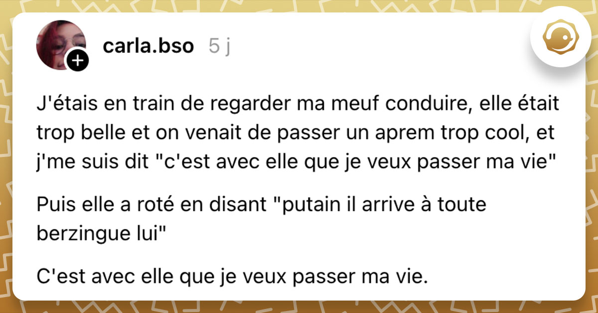 Post de @carla.bso : "J'étais en train de regarder ma meuf conduire, elle était trop belle et on venait de passer un aprem trop cool, et j'me suis dit "c'est avec elle que je veux passer ma vie" Puis elle a roté en disant "putain il arrive à toute berzingue lui" C'est avec elle que je veux passer ma vie."