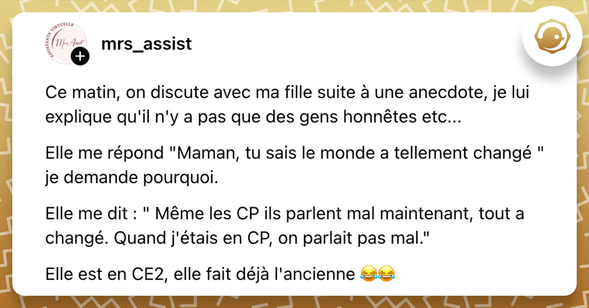 Post de @mrs_assist : "Ce matin, on discute avec ma fille suite à une anecdote, je lui explique qu'il n'y a pas que des gens honnêtes etc... Elle me répond "Maman, tu sais le monde a tellement changé " je demande pourquoi. Elle me dit : " Même les CP ils parlent mal maintenant, tout a changé. Quand j'étais en CP, on parlait pas mal." Elle est en CE2, elle fait déjà l'ancienne 😂😂"