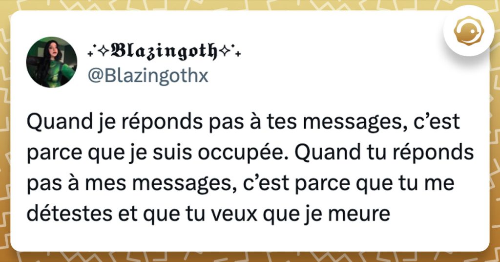 Tweet de @Blazingothx : "Quand je réponds pas à tes messages, c’est parce que je suis occupée. Quand tu réponds pas à mes messages, c’est parce que tu me détestes et que tu veux que je meure"