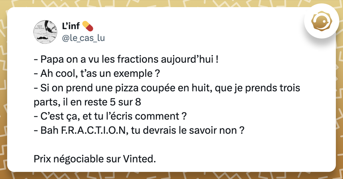 Tweet de @le_cas_lu - Papa on a vu les fractions aujourd’hui ! - Ah cool, t’as un exemple ? - Si on prend une pizza coupée en huit, que je prends trois parts, il en reste 5 sur 8 - C’est ça, et tu l’écris comment ? - Bah F.R.A.C.T.I.O.N, tu devrais le savoir non ? Prix négociable sur Vinted.