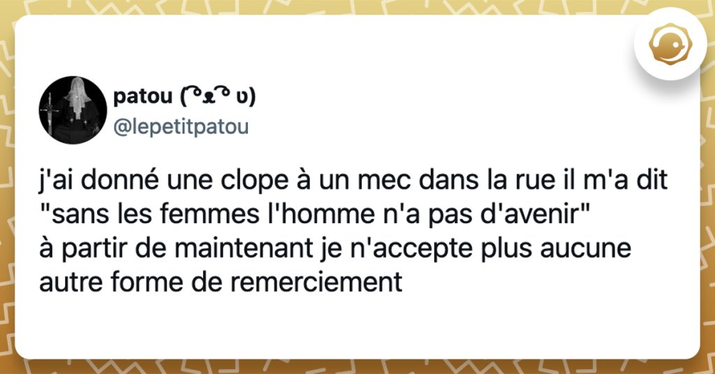 @lepetitpatou j'ai donné une clope à un mec dans la rue il m'a dit "sans les femmes l'homme n'a pas d'avenir" à partir de maintenant je n'accepte plus aucune autre forme de remerciement