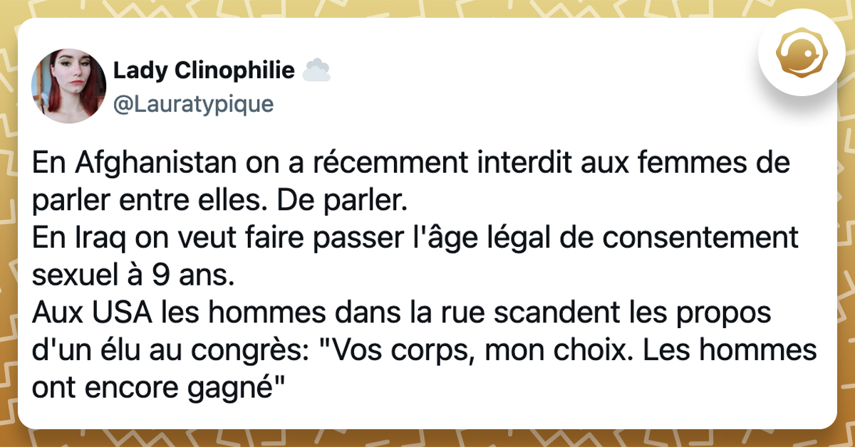 @Lauratypique En Afghanistan on a récemment interdit aux femmes de parler entre elles. De parler. En Iraq on veut faire passer l'âge légal de consentement sexuel à 9 ans. Aux USA les hommes dans la rue scandent les propos d'un élu au congrès: "Vos corps, mon choix. Les hommes ont encore gagné"