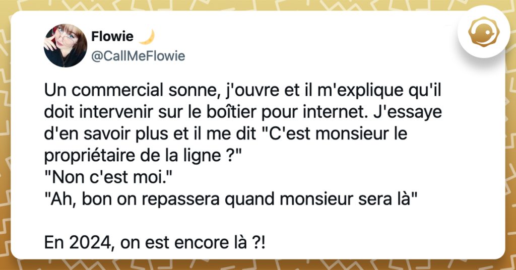 @CallMeFlowie Un commercial sonne, j'ouvre et il m'explique qu'il doit intervenir sur le boîtier pour internet. J'essaye d'en savoir plus et il me dit "C'est monsieur le propriétaire de la ligne ?" "Non c'est moi." "Ah, bon on repassera quand monsieur sera là" En 2024, on est encore là ?!