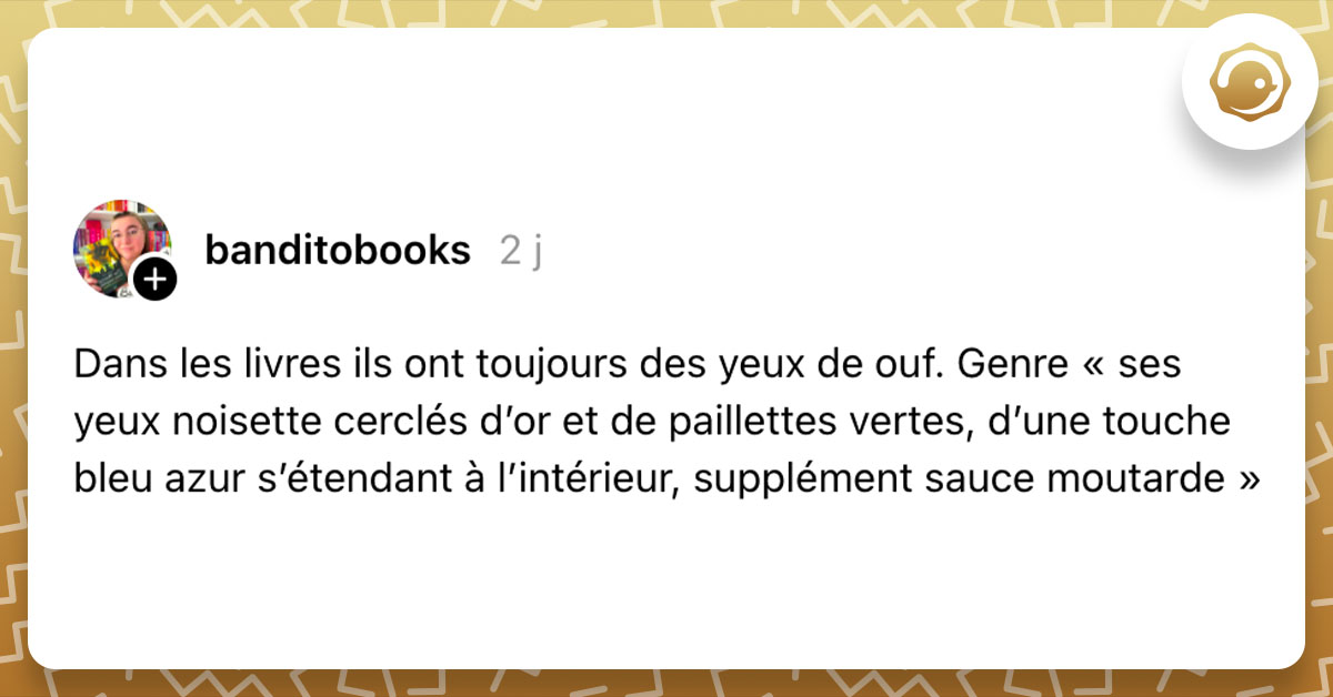 Post de @banditobooks : "Dans les livres ils ont toujours des yeux de ouf. Genre « ses yeux noisette cerclés d’or et de paillettes vertes, d’une touche bleu azur s’étendant à l’intérieur, supplément sauce moutarde »"