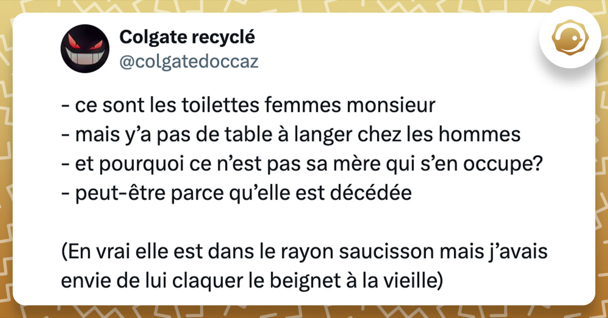 Tweet de @colgatedoccaz : "- ce sont les toilettes femmes monsieur - mais y’a pas de table à langer chez les hommes - et pourquoi ce n’est pas sa mère qui s’en occupe? - peut-être parce qu’elle est décédée (En vrai elle est dans le rayon saucisson mais j’avais envie de lui claquer le beignet à la vieille)"
