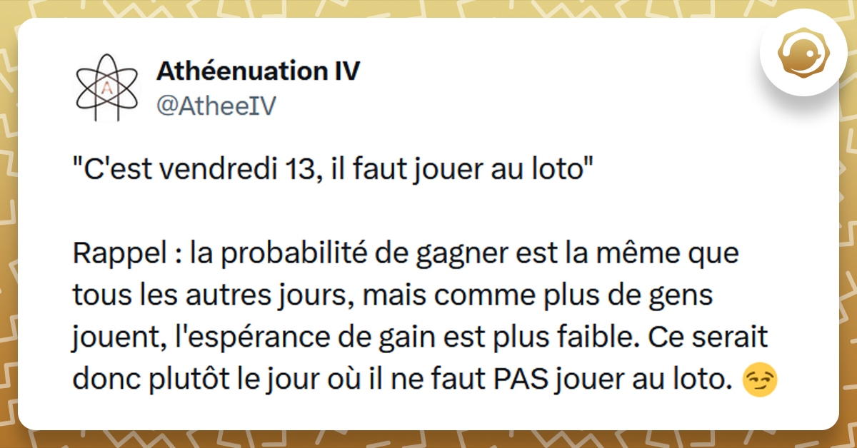 Post liseré de jaune de @AtheeIV disant ""C'est vendredi 13, il faut jouer au loto" Rappel : la probabilité de gagner est la même que tous les autres jours, mais comme plus de gens jouent, l'espérance de gain est plus faible. Ce serait donc plutôt le jour où il ne faut PAS jouer au loto. "