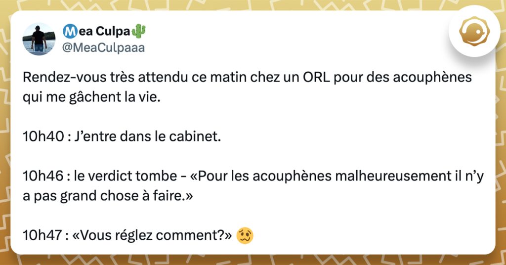 @MeaCulpaaa Rendez-vous très attendu ce matin chez un ORL pour des acouphènes qui me gâchent la vie. 10h40 : J’entre dans le cabinet. 10h46 : le verdict tombe - «Pour les acouphènes malheureusement il n’y a pas grand chose à faire.» 10h47 : «Vous réglez comment?»