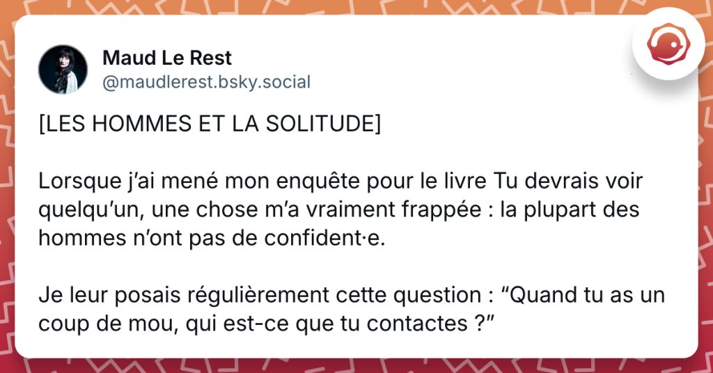 @maudlerest.bsky.social‬ [LES HOMMES ET LA SOLITUDE] Lorsque j’ai mené mon enquête pour le livre Tu devrais voir quelqu’un, une chose m’a vraiment frappée : la plupart des hommes n’ont pas de confident·e. Je leur posais régulièrement cette question : “Quand tu as un coup de mou, qui est-ce que tu contactes ?”