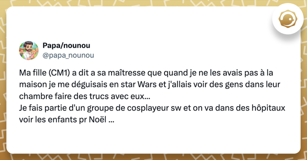 Tweet de @papa_nounou Ma fille (CM1) a dit a sa maîtresse que quand je ne les avais pas à la maison je me déguisais en star Wars et j'allais voir des gens dans leur chambre faire des trucs avec eux... Je fais partie d'un groupe de cosplayeur sw et on va dans des hôpitaux voir les enfants pr Noël ...