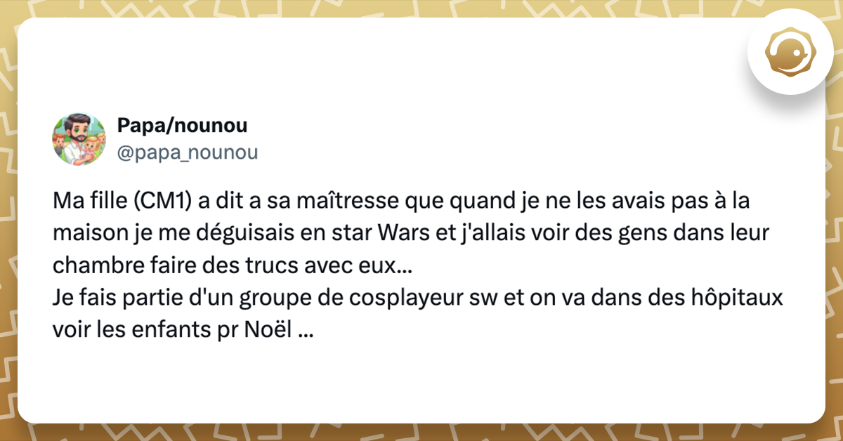 Tweet de @papa_nounou Ma fille (CM1) a dit a sa maîtresse que quand je ne les avais pas à la maison je me déguisais en star Wars et j'allais voir des gens dans leur chambre faire des trucs avec eux... Je fais partie d'un groupe de cosplayeur sw et on va dans des hôpitaux voir les enfants pr Noël ...