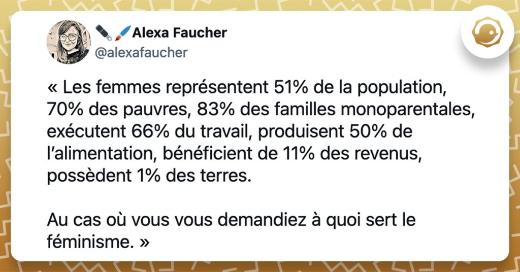 @alexafaucher « Les femmes représentent 51% de la population, 70% des pauvres, 83% des familles monoparentales, exécutent 66% du travail, produisent 50% de l’alimentation, bénéficient de 11% des revenus, possèdent 1% des terres. Au cas où vous vous demandiez à quoi sert le féminisme. »