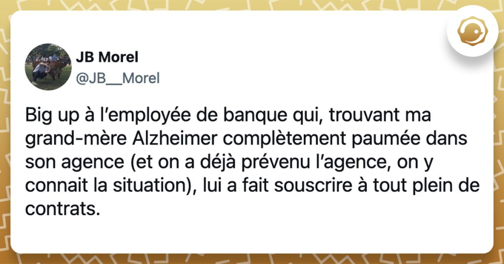 @JB__Morel Big up à l’employée de banque qui, trouvant ma grand-mère Alzheimer complètement paumée dans son agence (et on a déjà prévenu l’agence, on y connait la situation), lui a fait souscrire à tout plein de contrats.