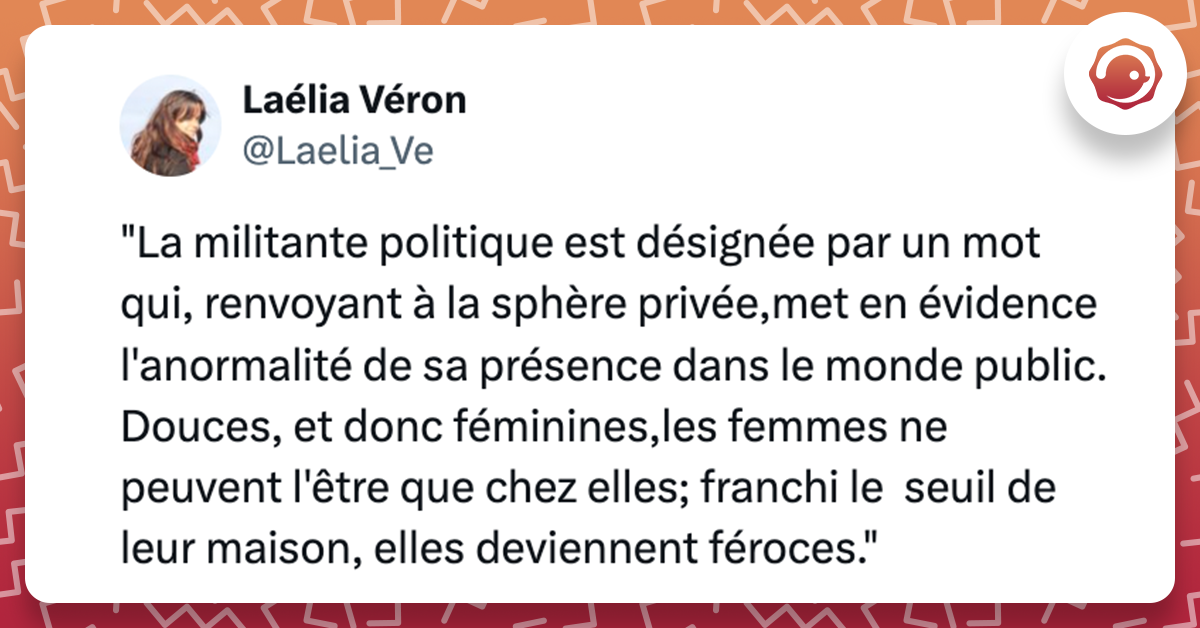 Tweet de @Laelia_Ve "La militante politique est désignée par un mot qui, renvoyant à la sphère privée,met en évidence l'anormalité de sa présence dans le monde public. Douces, et donc féminines,les femmes ne peuvent l'être que chez elles; franchi le seuil de leur maison, elles deviennent féroces."