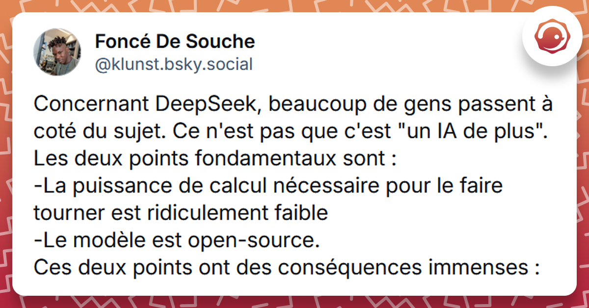 Post liseré de rouge de @klunst.bsky.social‬ disant "Concernant DeepSeek, beaucoup de gens passent à coté du sujet. Ce n'est pas que c'est "un IA de plus". Les deux points fondamentaux sont : -La puissance de calcul nécessaire pour le faire tourner est ridiculement faible -Le modèle est open-source. Ces deux points ont des conséquences immenses :"