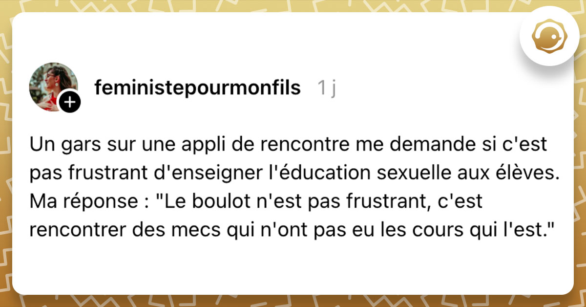 Post de @feministepourmonfils : "Un gars sur une appli de rencontre me demande si c'est pas frustrant d'enseigner l'éducation sexuelle aux élèves. Ma réponse : "Le boulot n'est pas frustrant, c'est rencontrer des mecs qui n'ont pas eu les cours qui l'est.""