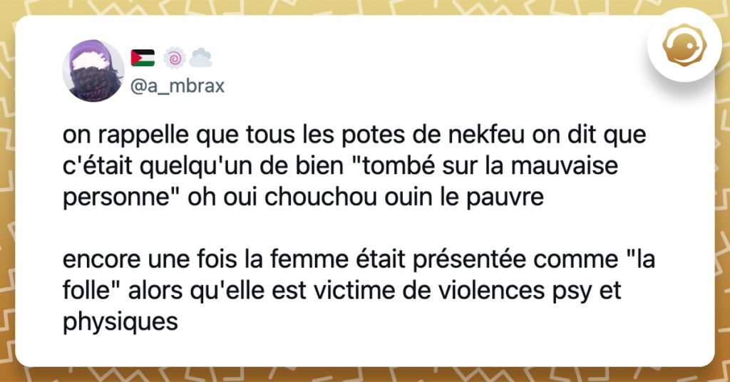 @a_mbrax on rappelle que tous les potes de nekfeu on dit que c'était quelqu'un de bien "tombé sur la mauvaise personne" oh oui chouchou ouin le pauvre encore une fois la femme était présentée comme "la folle" alors qu'elle est victime de violences psy et physiques