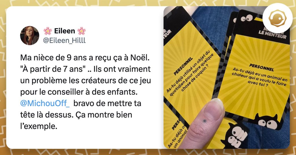 tweet de @Eileen_Hilll : "Ma nièce de 9 ans a reçu ça à Noël. "À partir de 7 ans" .. Ils ont vraiment un problème les créateurs de ce jeu pour le conseiller à des enfants. @MichouOff_ bravo de mettre ta tête là dessus. Ça montre bien l’exemple." Accompagné d'une photo d'un jeu de carte avec les questions "As-tu déjà utilisé un objet du quotidien pour faire quelque chose de coquin ?" et "as-tu déjà eu un animal en chaleur qui a voulu le faire avec toi ?".