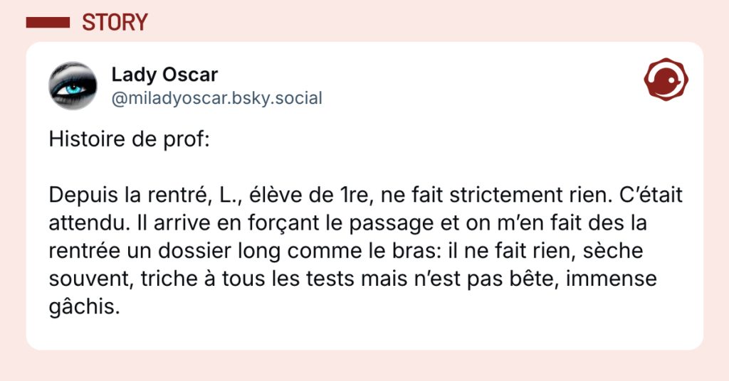 @miladyoscar.bsky.social‬ Histoire de prof: Depuis la rentré, L., élève de 1re, ne fait strictement rien. C’était attendu. Il arrive en forçant le passage et on m’en fait des la rentrée un dossier long comme le bras: il ne fait rien, sèche souvent, triche à tous les tests mais n’est pas bête, immense gâchis.