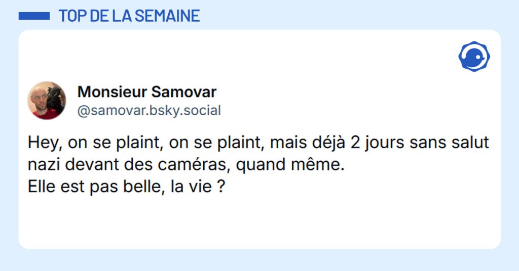 Post liseré de bleu de @samovar.bsky.social‬ disant "Hey, on se plaint, on se plaint, mais déjà 2 jours sans salut nazi devant des caméras, quand même. Elle est pas belle, la vie ?"