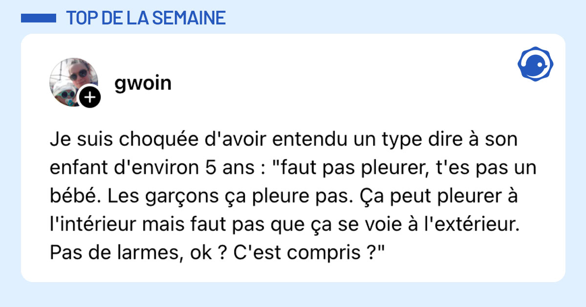 Post de @Gwoin : "Je suis choquée d'avoir entendu un type dire à son enfant d'environ 5 ans : "faut pas pleurer, t'es pas un bébé. Les garçons ça pleure pas. Ça peut pleurer à l'intérieur mais faut pas que ça se voie à l'extérieur. Pas de larmes, ok ? C'est compris ?""