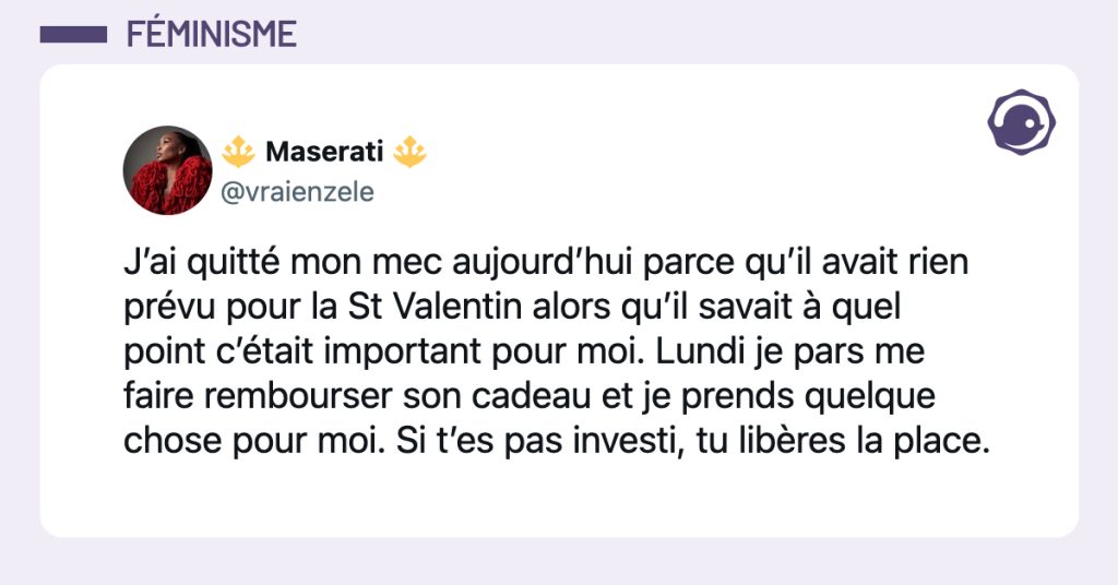 @vraienzele J’ai quitté mon mec aujourd’hui parce qu’il avait rien prévu pour la St Valentin alors qu’il savait à quel point c’était important pour moi. Lundi je pars me faire rembourser son cadeau et je prends quelque chose pour moi. Si t’es pas investi, tu libères la place.