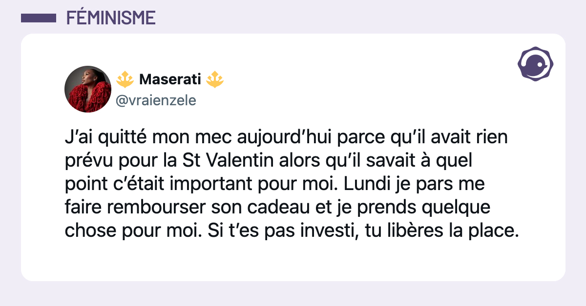 @vraienzele J’ai quitté mon mec aujourd’hui parce qu’il avait rien prévu pour la St Valentin alors qu’il savait à quel point c’était important pour moi. Lundi je pars me faire rembourser son cadeau et je prends quelque chose pour moi. Si t’es pas investi, tu libères la place.