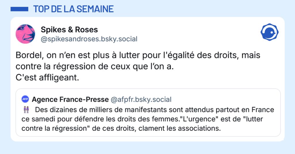 Post liseré de bleu de @afpfr.bsky.social‬ disant "Des dizaines de milliers de manifestants sont attendus partout en France ce samedi pour défendre les droits des femmes."L'urgence" est de "lutter contre la régression" de ces droits, clament les associations.". Post de @spikesandroses répondant "Bordel, on n’en est plus à lutter pour l'égalité des droits, mais contre la régression de ceux que l’on a. C'est affligeant."