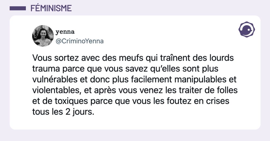 @CriminoYenna Vous sortez avec des meufs qui traînent des lourds trauma parce que vous savez qu’elles sont plus vulnérables et donc plus facilement manipulables et violentables, et après vous venez les traiter de folles et de toxiques parce que vous les foutez en crises tous les 2 jours.