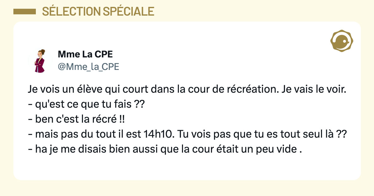 Tweet de @Mme_La_CPE : "Je vois un élève qui court dans la cour de récréation. Je vais le voir. - qu'est ce que tu fais ?? - ben c'est la récré !! - mais pas du tout il est 14h10. Tu vois pas que tu es tout seul là ?? - ha je me disais bien aussi que la cour était un peu vide ."