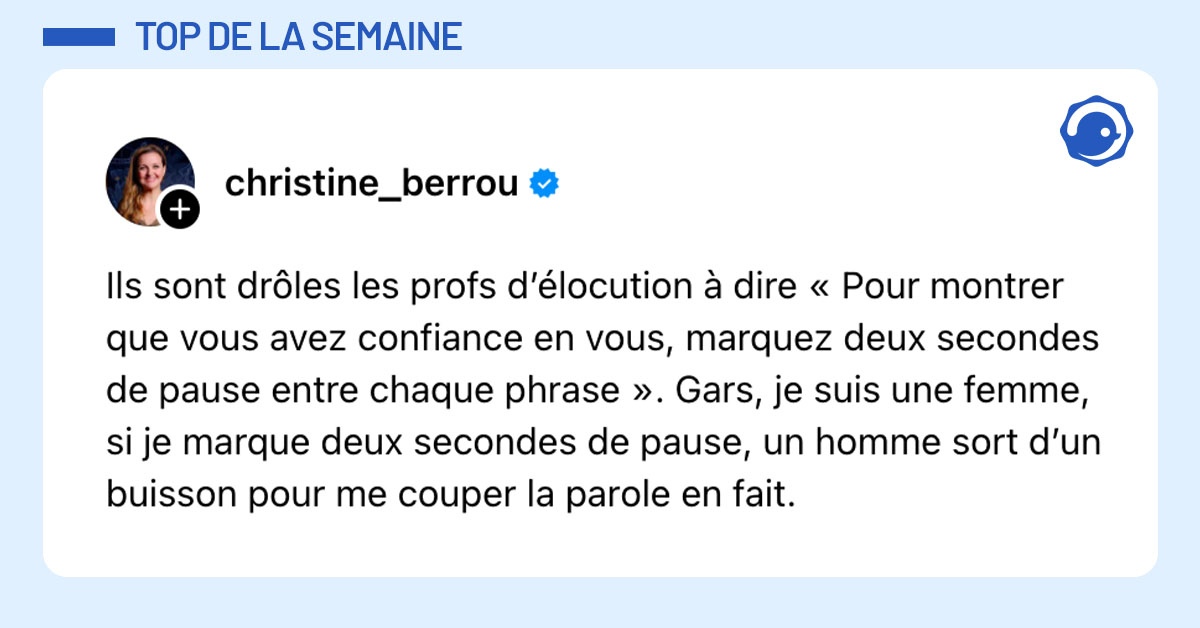 Post de @christine_berrou : "Ils sont drôles les profs d’élocution à dire « Pour montrer que vous avez confiance en vous, marquez deux secondes de pause entre chaque phrase ». Gars, je suis une femme, si je marque deux secondes de pause, un homme sort d’un buisson pour me couper la parole en fait."