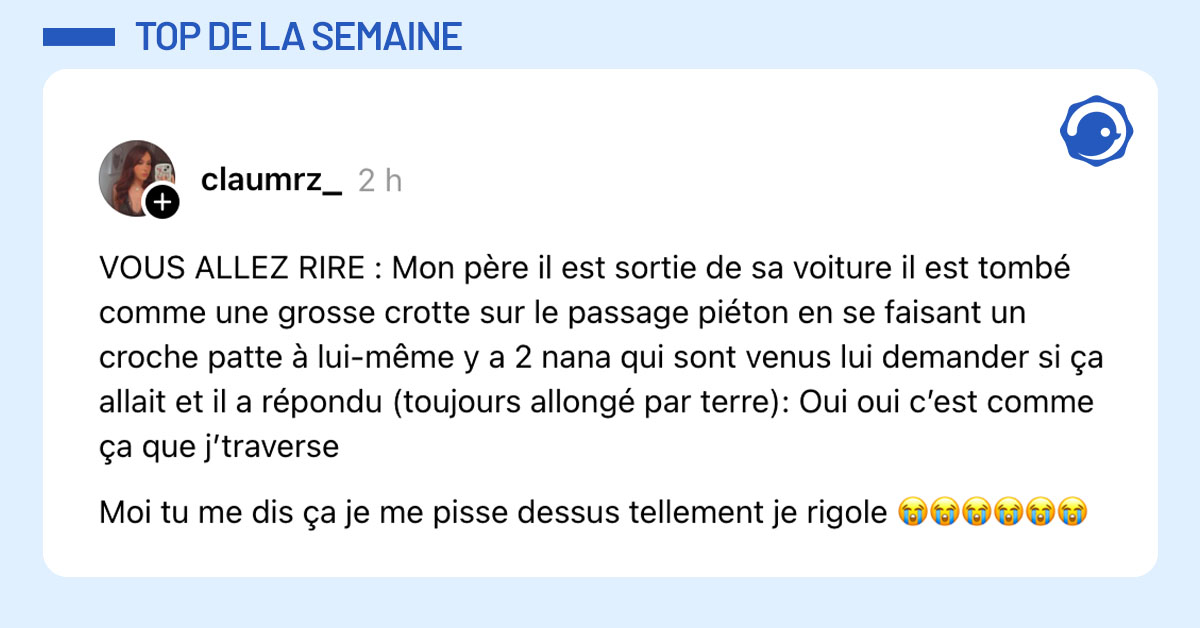 Post de @claumrz_ : "VOUS ALLEZ RIRE : Mon père il est sortie de sa voiture il est tombé comme une grosse crotte sur le passage piéton en se faisant un croche patte à lui-même y a 2 nana qui sont venus lui demander si ça allait et il a répondu (toujours allongé par terre): Oui oui c’est comme ça que j’traverse Moi tu me dis ça je me pisse dessus tellement je rigole 😭😭😭😭😭😭"