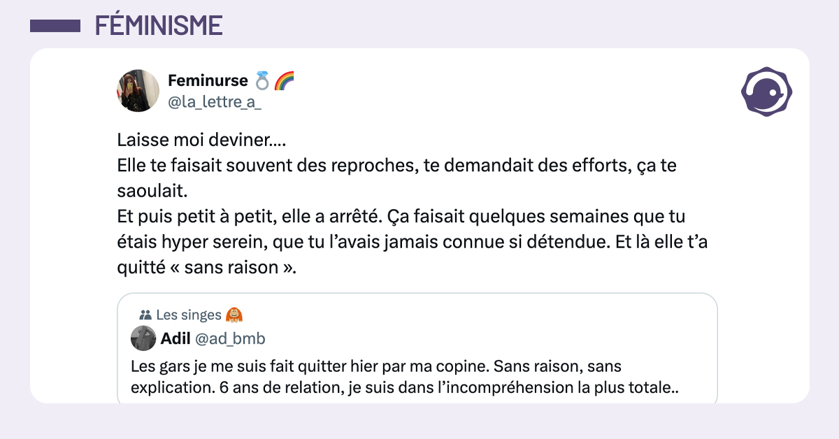 "@ad_bmb · Les gars je me suis fait quitter hier par ma copine. Sans raison, sans explication. 6 ans de relation, je suis dans l’incompréhension la plus totale.." @la_lettre_a_ Laisse moi deviner…. Elle te faisait souvent des reproches, te demandait des efforts, ça te saoulait. Et puis petit à petit, elle a arrêté. Ça faisait quelques semaines que tu étais hyper serein, que tu l’avais jamais connue si détendue. Et là elle t’a quitté « sans raison ».