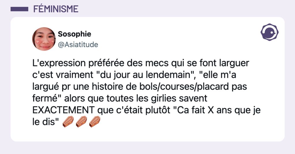 @Asiatitude L'expression préférée des mecs qui se font larguer c'est vraiment "du jour au lendemain", "elle m'a largué pr une histoire de bols/courses/placard pas fermé" alors que toutes les girlies savent EXACTEMENT que c'était plutôt "Ca fait X ans que je le dis" ⚰️⚰️⚰️
