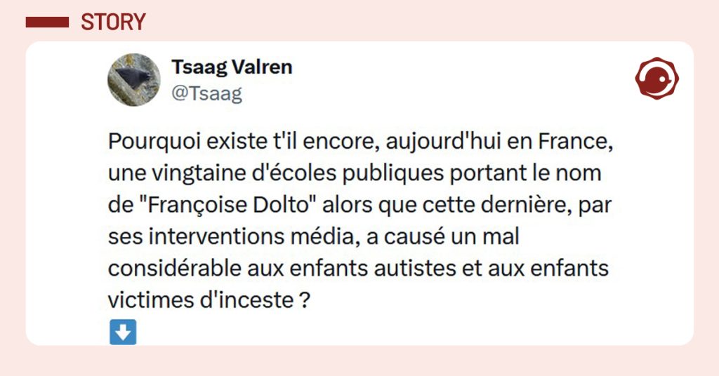 Post liser&eacute; de rose de @Tsaag disant "Pourquoi existe t'il encore, aujourd'hui en France, une vingtaine d'&eacute;coles publiques portant le nom de "Fran&ccedil;oise Dolto" alors que cette derni&egrave;re, par ses interventions m&eacute;dia, a caus&eacute; un mal consid&eacute;rable aux enfants autistes et aux enfants victimes d'inceste ?"
