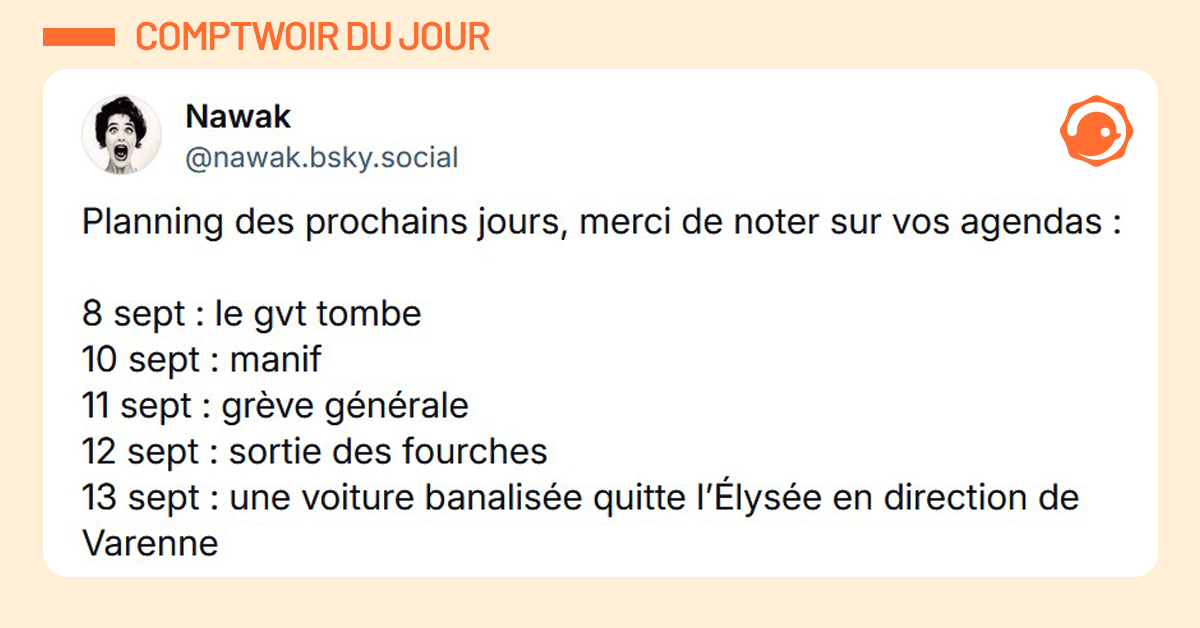 Post orange de @nawak.bsky.social disant "Planning des prochains jours, merci de noter sur vos agendas : 8 sept : le gvt tombe 10 sept : manif 11 sept : grève générale 12 sept : sortie des fourches 13 sept : une voiture banalisée quitte l’Élysée en direction de Varenne"
