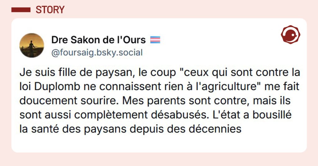 post de @foursaig.bsky.social‬ : "Je suis fille de paysan, le coup "ceux qui sont contre la loi Duplomb ne connaissent rien à l'agriculture" me fait doucement sourire. Mes parents sont contre, mais ils sont aussi complètement désabusés. L'état a bousillé la santé des paysans depuis des décennies"