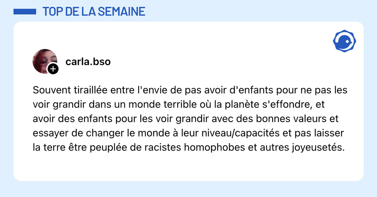 Post de @carla.bso : "Souvent tiraillée entre l'envie de pas avoir d'enfants pour ne pas les voir grandir dans un monde terrible ou la planète s'effondre, et avoir des enfants pour les voir grandir avec des bonnes valeurs et essayer de changer le monde a leur niveau/capacités et pas laisser la terre etre peuplée de racistes homophobes et autres joyeusetés."