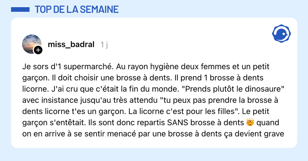 Post de @miss_badral : "Je sors d'1 supermarché. Au rayon hygiène deux femmes et un petit garçon. Il doit choisir une brosse à dents. Il prend 1 brosse à dents licorne. J'ai cru que c'était la fin du monde. "Prends plutôt le dinosaure" avec insistance jusqu'au très attendu "tu peux pas prendre la brosse à dents licorne t'es un garçon. La licorne c'est pour les filles". Le petit garçon s'entêtait. Ils sont donc repartis SANS brosse à dents 🤯 quand on en arrive à se sentir menacé par une brosse à dents ça devient grave"