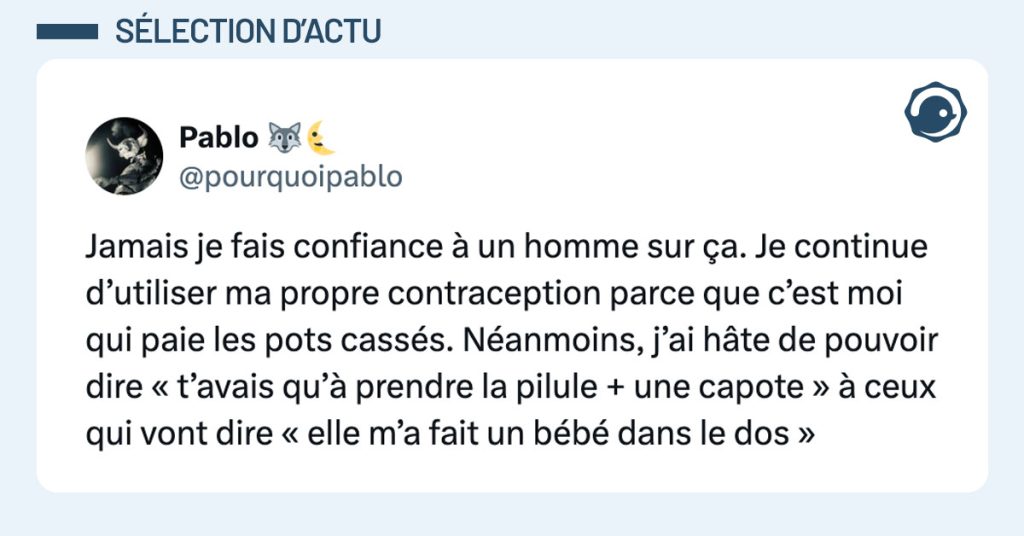 Tweet de @pourquoipablo : "Jamais je fais confiance à un homme sur ça. Je continue d’utiliser ma propre contraception parce que c’est moi qui paie les pots cassés. Néanmoins, j’ai hâte de pouvoir dire « t’avais qu’à prendre la pilule + une capote » à ceux qui vont dire « elle m’a fait un bébé dans le dos »"