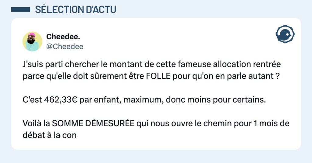 Tweet de @cheedee : "J'suis parti chercher le montant de cette fameuse allocation rentrée parce qu'elle doit sûrement être FOLLE pour qu'on en parle autant ? C'est 462,33€ par enfant, maximum, donc moins pour certains. Voilà la SOMME DÉMESURÉE qui nous ouvre le chemin pour 1 mois de débat à la con"