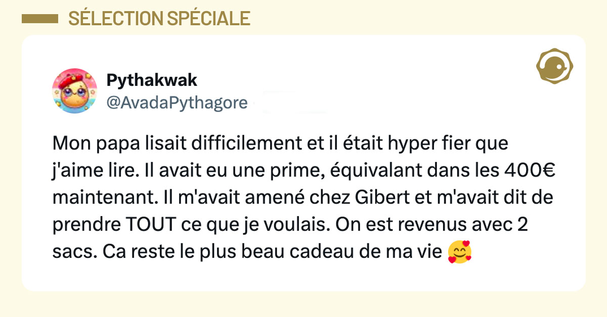 Tweet de @AvadaPythagore : "Mon papa lisait difficilement et il était hyper fier que j'aime lire. Il avait eu une prime, équivalant dans les 400€ maintenant Il m'avait amené chez Gibert et m'avait dit de prendre TOUT ce que je voulais. On est revenus avec 2 sacs. Ca reste le plus beau cadeau de ma vie 🥰"