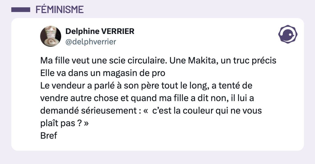 Tweet de @delphverrier : Ma fille veut une scie circulaire. Une Makita, un truc précis Elle va dans un magasin de pro Le vendeur a parlé à son père tout le long, a tenté de vendre autre chose et quand ma fille a dit non, il lui a demandé sérieusement : « c’est la couleur qui ne vous plaît pas ? » Bref"