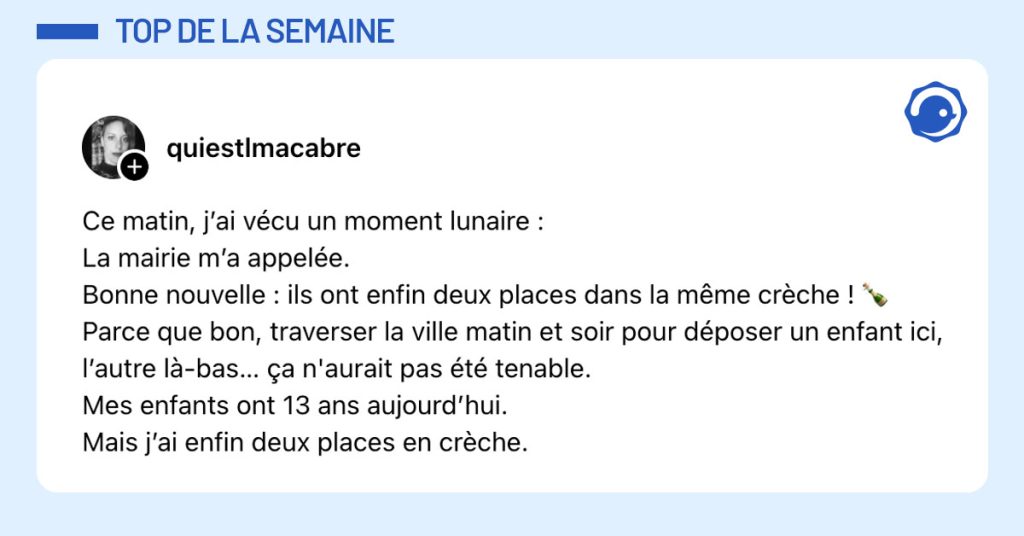 Post de @quiestlmacabre : "Ce matin, j’ai vécu un moment lunaire : La mairie m’a appelée. Bonne nouvelle : ils ont enfin deux places dans la même crèche ! 🍾 Parce que bon, traverser la ville matin et soir pour déposer un enfant ici, l’autre là-bas… ça n'aurait pas été tenable. Mes enfants ont 13 ans aujourd’hui. Mais j’ai enfin deux places en crèche."
