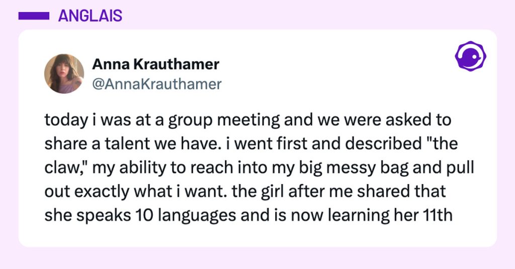 Tweet de @AnnaKrauthamer : "today i was at a group meeting and we were asked to share a talent we have. i went first and described "the claw," my ability to reach into my big messy bag and pull out exactly what i want. the girl after me shared that she speaks 10 languages and is now learning her 11th"