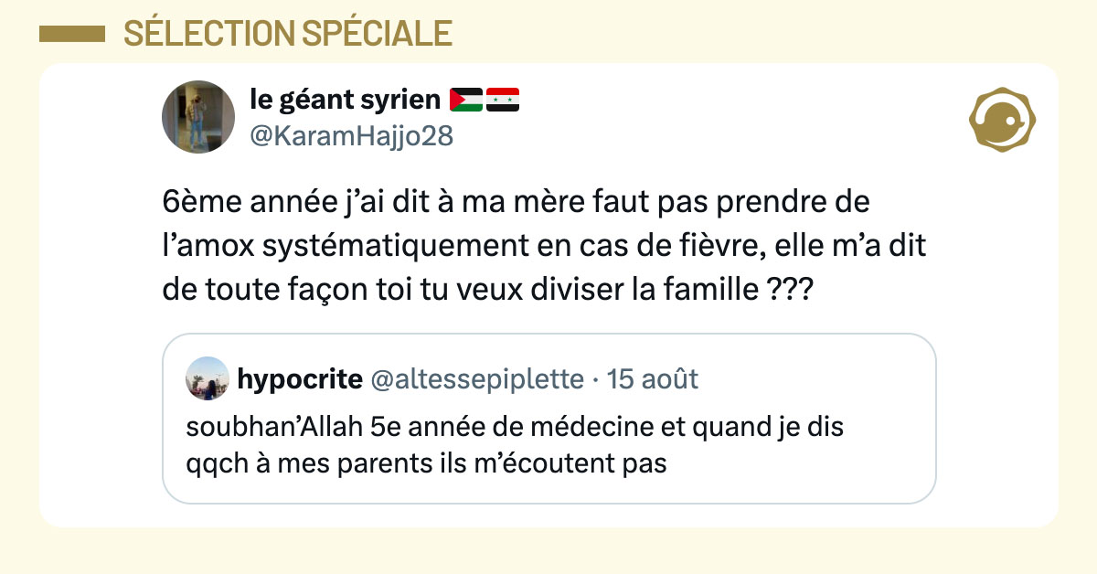 Tweet de @KaramHajjo28 en réaction à une internaute qui dit que ses parents ne l'écoutent jamais alors qu'elle est en 5ème année de médecine : "6ème année j’ai dit à ma mère faut pas prendre de l’amox systématiquement en cas de fièvre, elle m’a dit de toute façon toi tu veux diviser la famille ???"