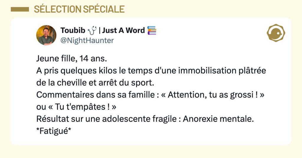 Tweet de @NightHaunter : "Jeune fille, 14 ans. A pris quelques kilos le temps d'une immobilisation plâtrée de la cheville et arrêt du sport. Commentaires dans sa famille : « Attention, tu as grossi ! » ou « Tu t'empâtes ! » Résultat sur une adolescente fragile : Anorexie mentale. *Fatigué*"