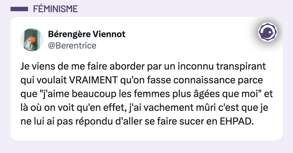 tweet de Berentrice : Je viens de me faire aborder par un inconnu transpirant qui voulait VRAIMENT qu'on fasse connaissance parce que "j'aime beaucoup les femmes plus âgées que moi" et là où on voit qu'en effet, j'ai vachement mûri c'est que je ne lui ai pas répondu d'aller se faire sucer en EHPAD.